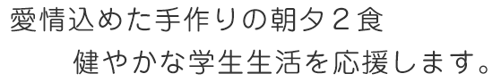 愛情込めた手作りの朝夕２食 健やかな学生生活を応援します。