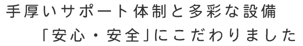 手厚いサポート体制と多彩な設備 「安心・安全」にこだわりました