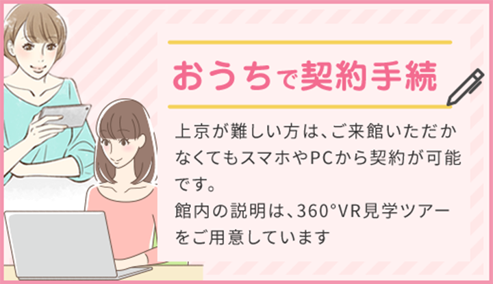 おうちで契約手続 上京が難しい方は、ご来館いただかなくてもスマホやPCから契約が可能です。 館内の説明は、360°VR見学ツアーをご用意しています