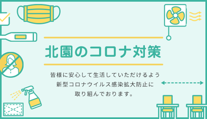 北園のコロナ対策 皆様に安心して生活していただけるよう 新型コロナウイルス感染拡大防止に 取り組んでおります。